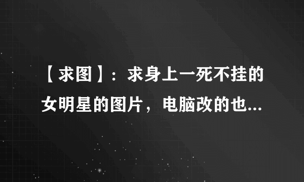 【求图】：求身上一死不挂的女明星的图片，电脑改的也行（要看起来逼真