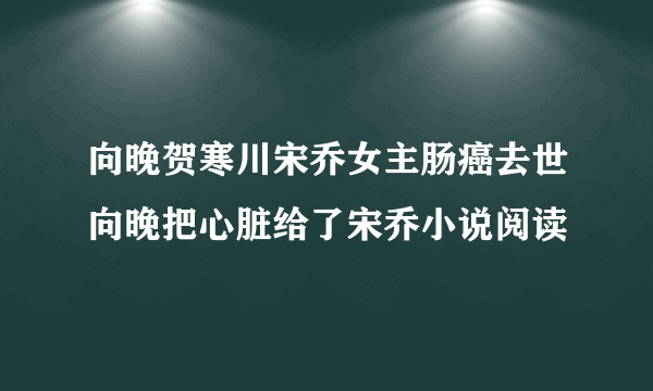 向晚贺寒川宋乔女主肠癌去世向晚把心脏给了宋乔小说阅读