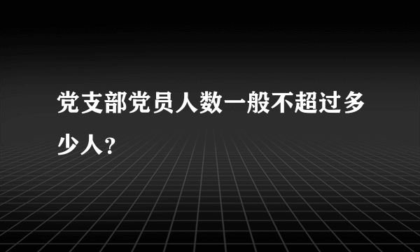 党支部党员人数一般不超过多少人？