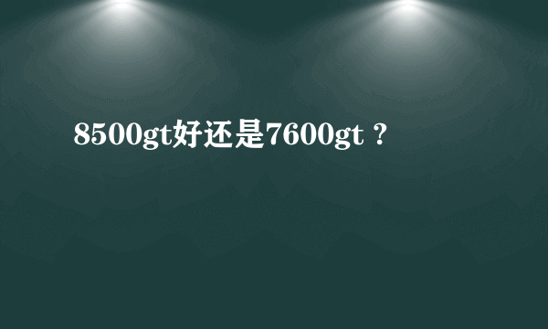 8500gt好还是7600gt ?