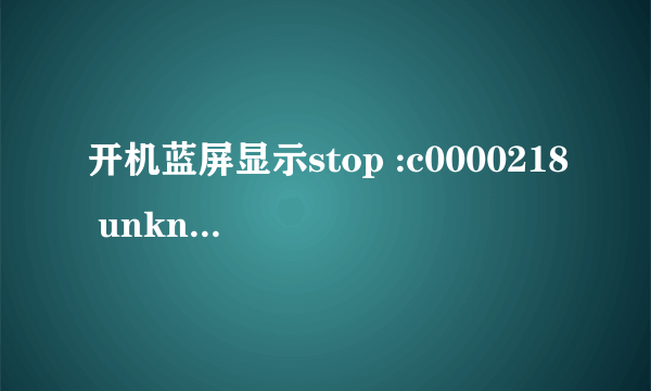 开机蓝屏显示stop :c0000218 unknown hard error，安全模式进不去 不要复制黏贴，我想知道我现在能干嘛