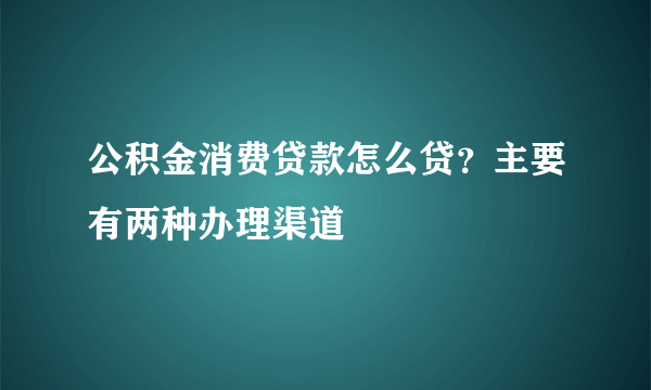 公积金消费贷款怎么贷？主要有两种办理渠道