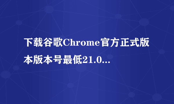 下载谷歌Chrome官方正式版本版本号最低21.0，最高24.9。