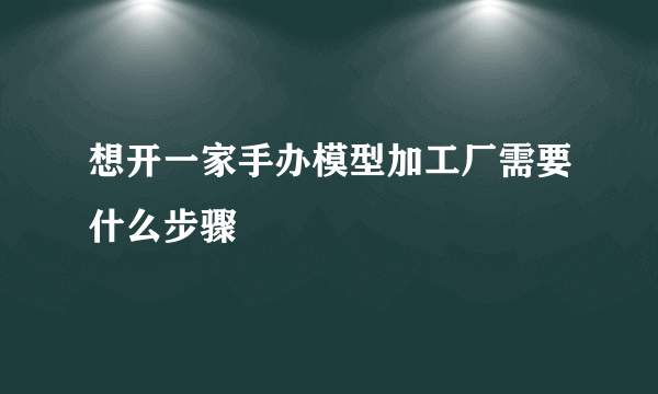 想开一家手办模型加工厂需要什么步骤