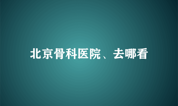 北京骨科医院、去哪看