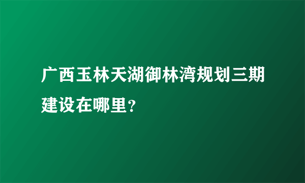广西玉林天湖御林湾规划三期建设在哪里？