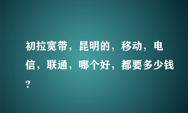 初拉宽带，昆明的，移动，电信，联通，哪个好，都要多少钱？