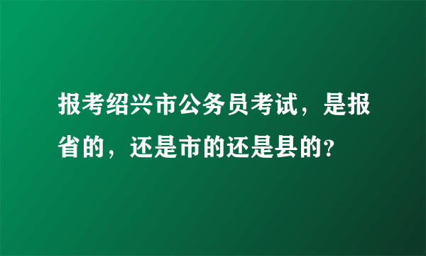 报考绍兴市公务员考试，是报省的，还是市的还是县的？