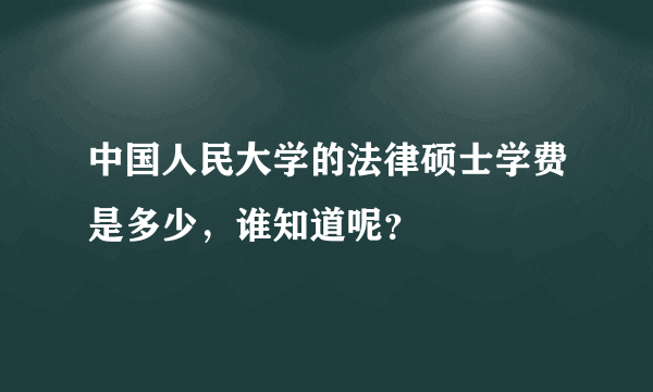 中国人民大学的法律硕士学费是多少，谁知道呢？