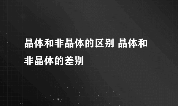 晶体和非晶体的区别 晶体和非晶体的差别