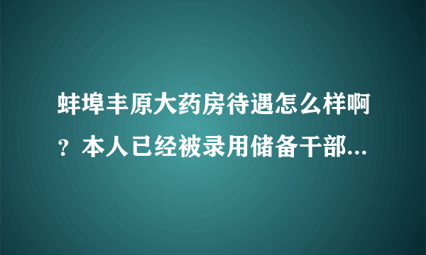 蚌埠丰原大药房待遇怎么样啊？本人已经被录用储备干部，想知道待遇如何，请哪位高人指点…谢谢