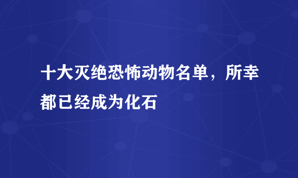 十大灭绝恐怖动物名单，所幸都已经成为化石