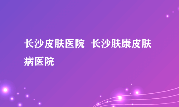 长沙皮肤医院  长沙肤康皮肤病医院