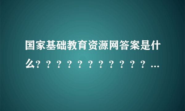 国家基础教育资源网答案是什么？？？？？？？？？？？？希望大家帮忙 谢了！！！！！！！！！！！！！！！