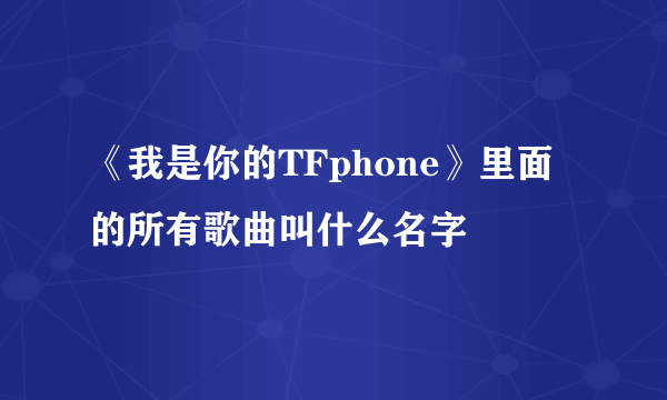 《我是你的TFphone》里面的所有歌曲叫什么名字