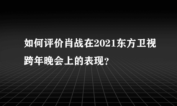 如何评价肖战在2021东方卫视跨年晚会上的表现？