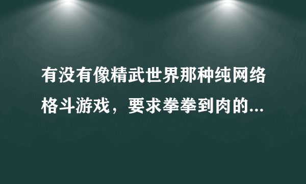 有没有像精武世界那种纯网络格斗游戏，要求拳拳到肉的，不要生死格斗！好像关服了！