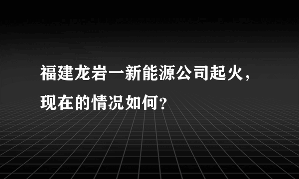 福建龙岩一新能源公司起火，现在的情况如何？