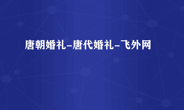 唐朝婚礼-唐代婚礼-飞外网