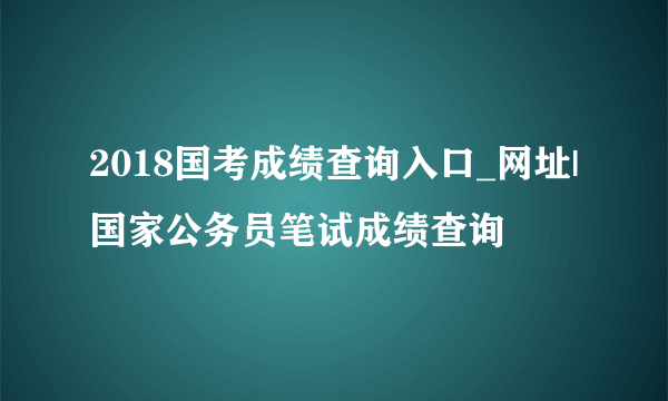 2018国考成绩查询入口_网址|国家公务员笔试成绩查询
