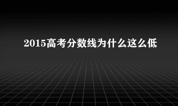 2015高考分数线为什么这么低