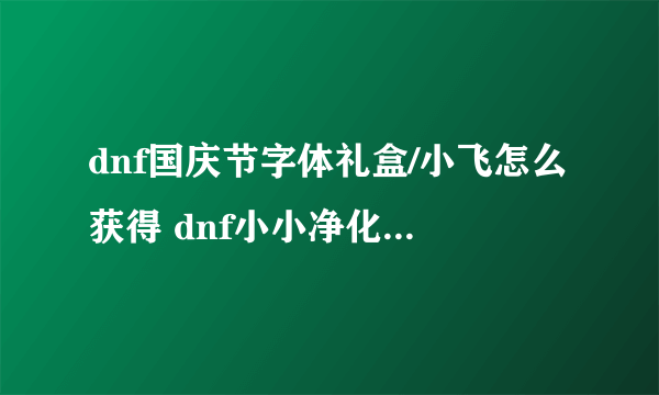 dnf国庆节字体礼盒/小飞怎么获得 dnf小小净化号活动攻略