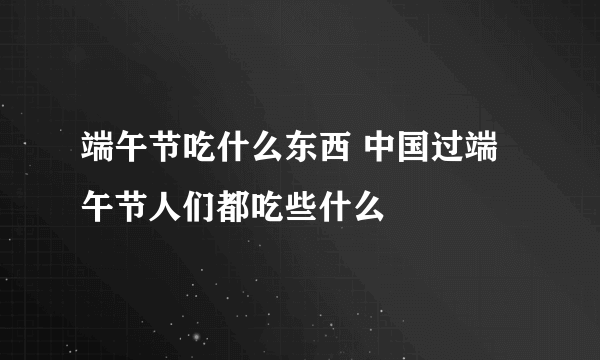 端午节吃什么东西 中国过端午节人们都吃些什么