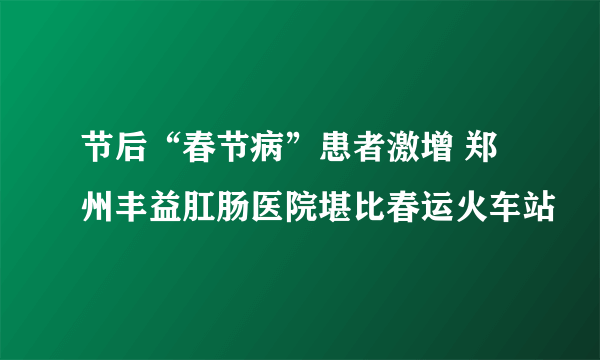 节后“春节病”患者激增 郑州丰益肛肠医院堪比春运火车站