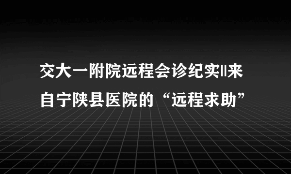 交大一附院远程会诊纪实||来自宁陕县医院的“远程求助”