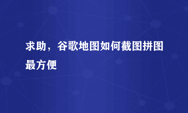 求助，谷歌地图如何截图拼图最方便
