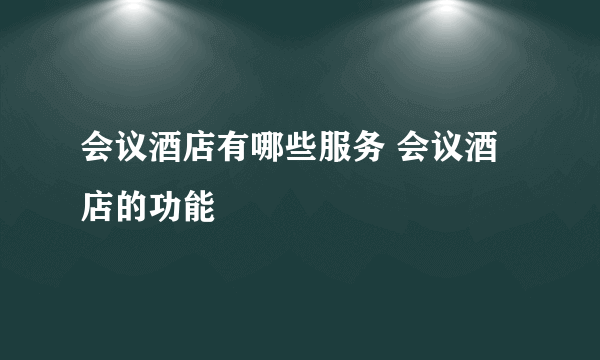 会议酒店有哪些服务 会议酒店的功能