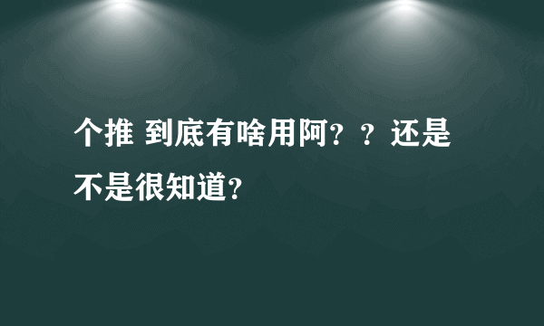 个推 到底有啥用阿？？还是不是很知道？