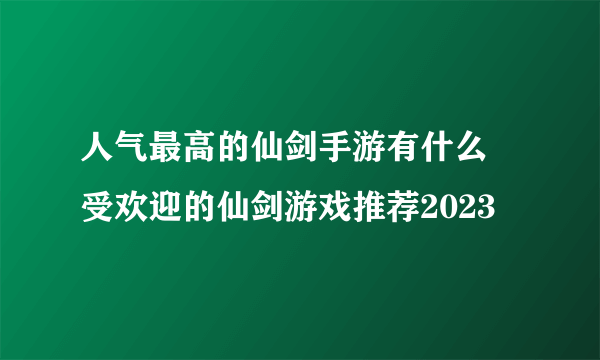 人气最高的仙剑手游有什么 受欢迎的仙剑游戏推荐2023