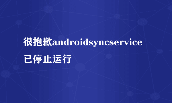 很抱歉androidsyncservice已停止运行