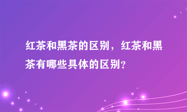 红茶和黑茶的区别，红茶和黑茶有哪些具体的区别？