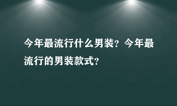 今年最流行什么男装？今年最流行的男装款式？