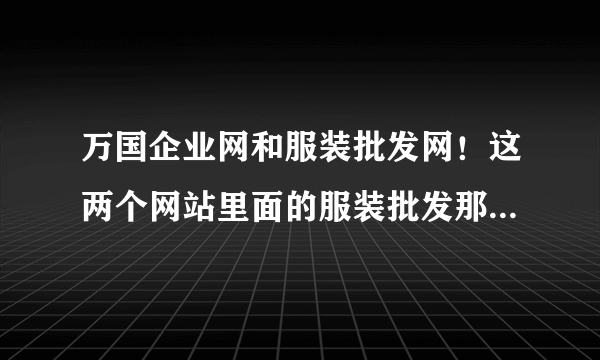 万国企业网和服装批发网！这两个网站里面的服装批发那么便宜是骗人的吗？请老师们指教？