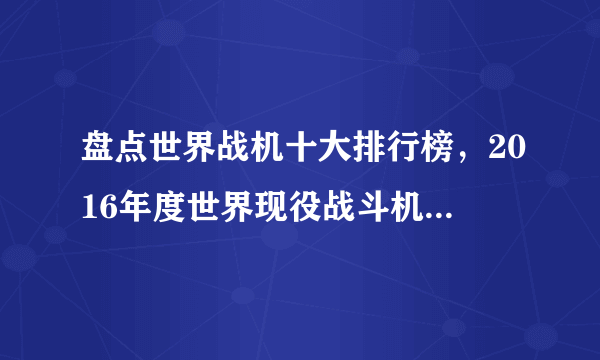 盘点世界战机十大排行榜，2016年度世界现役战斗机综合排行