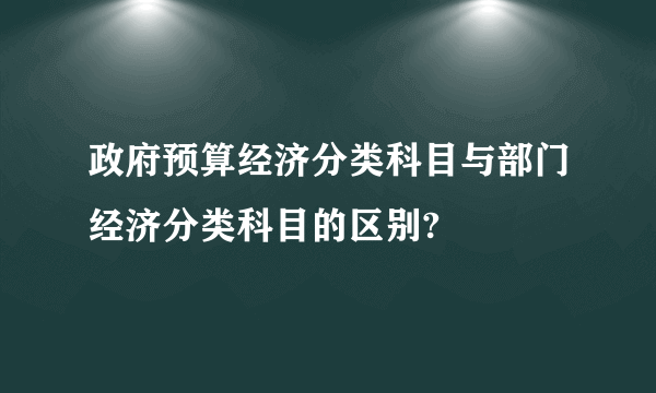 政府预算经济分类科目与部门经济分类科目的区别?