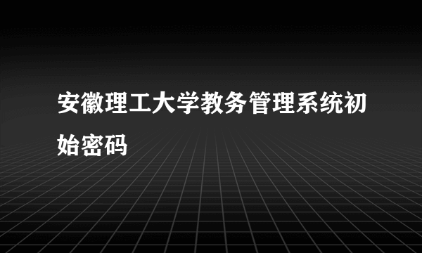 安徽理工大学教务管理系统初始密码