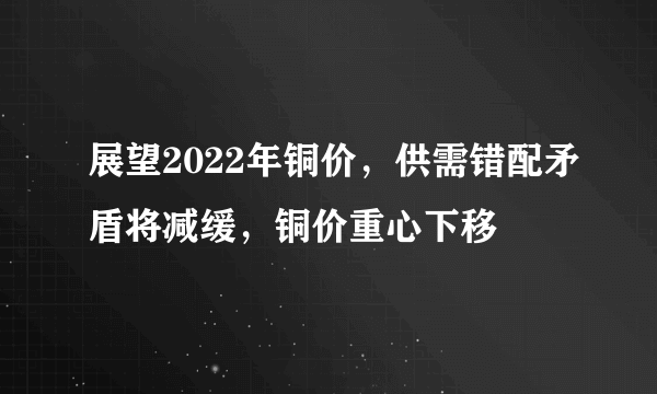 展望2022年铜价，供需错配矛盾将减缓，铜价重心下移