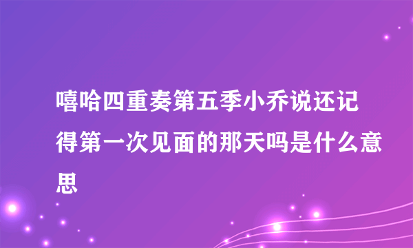 嘻哈四重奏第五季小乔说还记得第一次见面的那天吗是什么意思