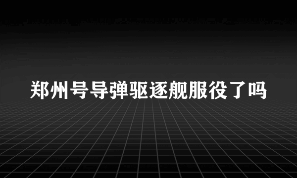 郑州号导弹驱逐舰服役了吗