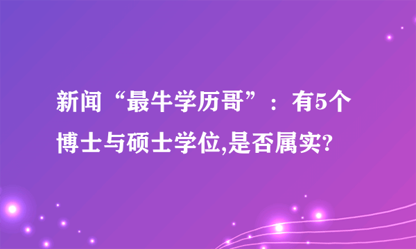 新闻“最牛学历哥”：有5个博士与硕士学位,是否属实?