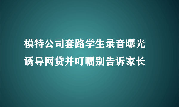 模特公司套路学生录音曝光 诱导网贷并叮嘱别告诉家长