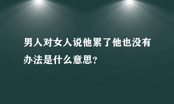 男人对女人说他累了他也没有办法是什么意思？
