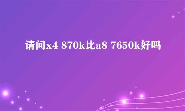 请问x4 870k比a8 7650k好吗