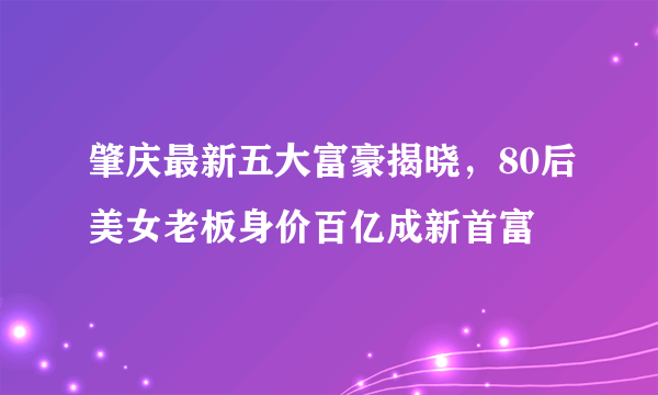 肇庆最新五大富豪揭晓，80后美女老板身价百亿成新首富