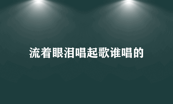 流着眼泪唱起歌谁唱的