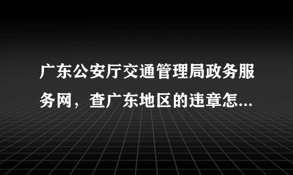 广东公安厅交通管理局政务服务网，查广东地区的违章怎么老是打不开呢？